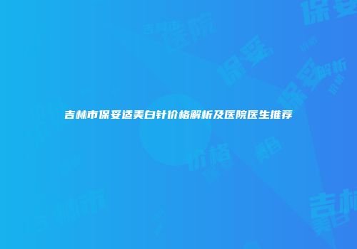 吉林市保妥适美白针价格解析及医院医生推荐