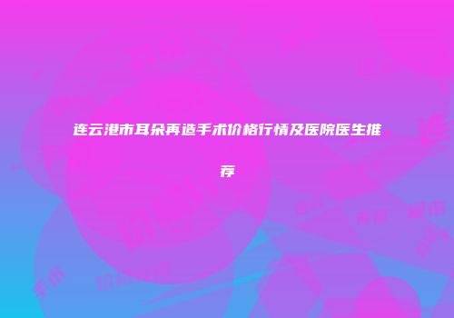 连云港市耳朵再造手术价格行情及医院医生推荐