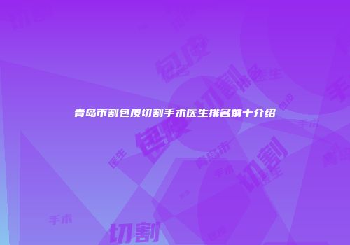 青岛市割包皮切割手术医生排名前十介绍