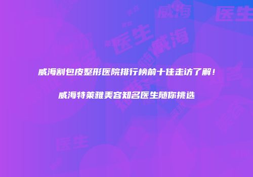 威海割包皮整形医院排行榜前十佳走访了解！威海特莱雅美容知名医生随你挑选