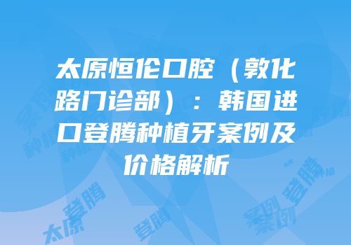 太原恒伦口腔（敦化路门诊部）：韩国进口登腾种植牙案例及价格解析