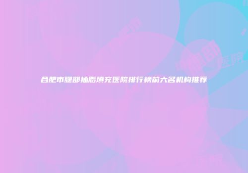 合肥市腿部抽脂填充医院排行榜前六名机构推荐