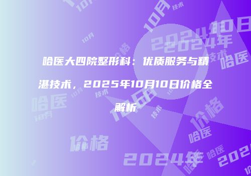 哈医大四院整形科：优质服务与精湛技术，2025年10月10日价格全解析