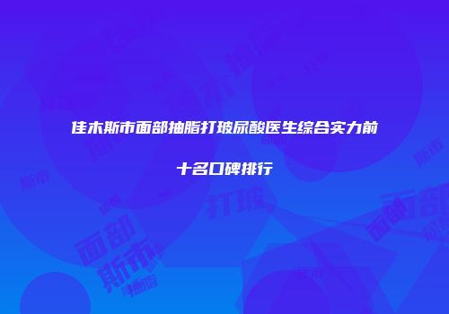 佳木斯市面部抽脂打玻尿酸医生综合实力前十名口碑排行