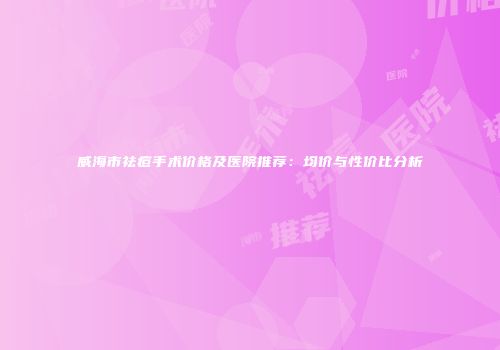 威海市祛痘手术价格及医院推荐：均价与性价比分析