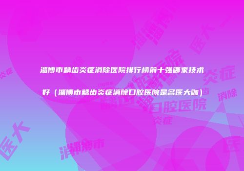 淄博市龋齿炎症消除医院排行榜前十强哪家技术好（淄博市龋齿炎症消除口腔医院是名医大咖）