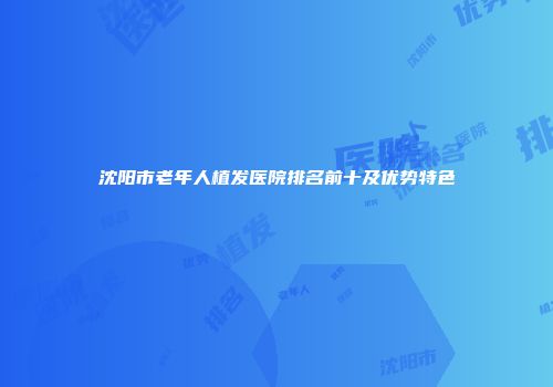沈阳市老年人植发医院排名前十及优势特色
