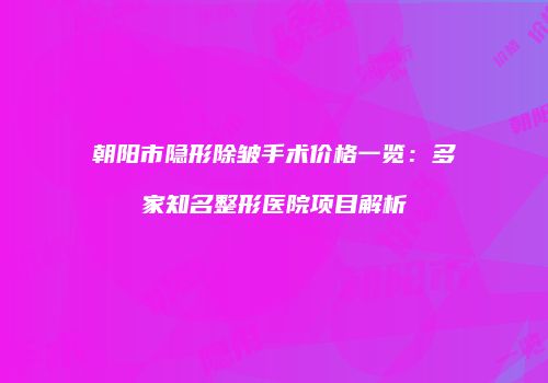 朝阳市隐形除皱手术价格一览：多家知名整形医院项目解析