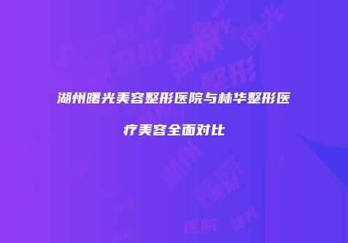 湖州曙光美容整形医院与林华整形医疗美容全面对比
