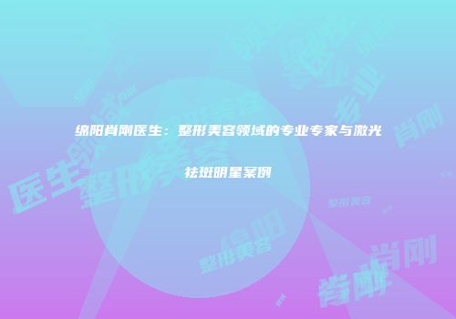 绵阳肖刚医生：整形美容领域的专业专家与激光祛斑明星案例