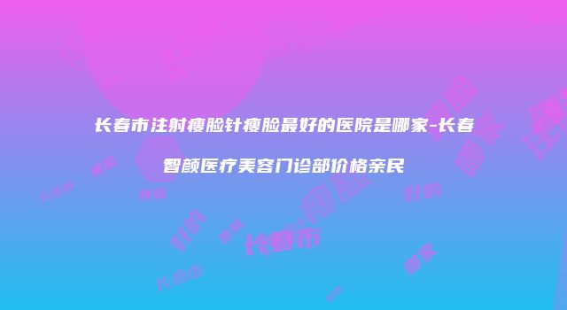 长春市注射瘦脸针瘦脸最好的医院是哪家-长春智颜医疗美容门诊部价格亲民