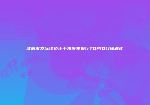 武威市发际线矫正手术医生排行TOP10口碑解读