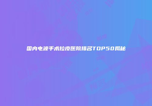 国内电波手术拉皮医院排名TOP50揭秘