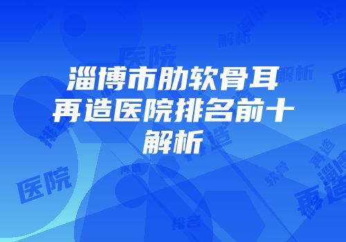 淄博市肋软骨耳再造医院排名前十解析