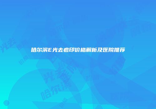 哈尔滨E光去痘印价格解析及医院推荐