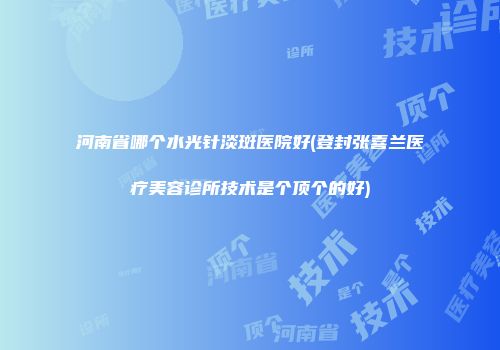 河南省哪个水光针淡斑医院好(登封张喜兰医疗美容诊所技术是个顶个的好)