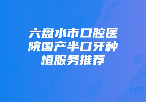 六盘水市口腔医院国产半口牙种植服务推荐