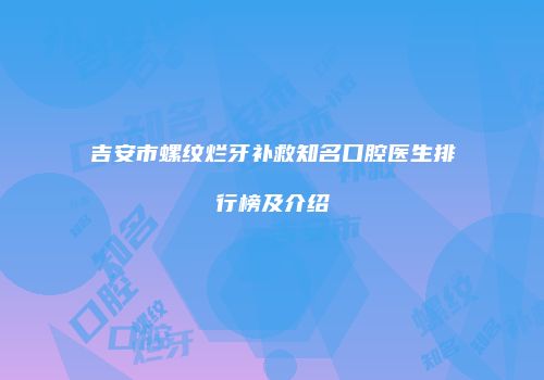 吉安市螺纹烂牙补救知名口腔医生排行榜及介绍