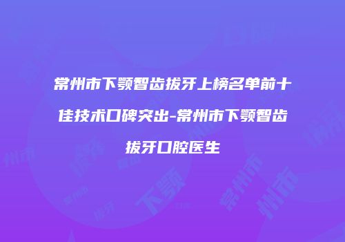 常州市下颚智齿拔牙上榜名单前十佳技术口碑突出-常州市下颚智齿拔牙口腔医生