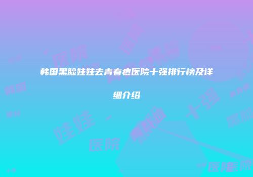 韩国黑脸娃娃去青春痘医院十强排行榜及详细介绍