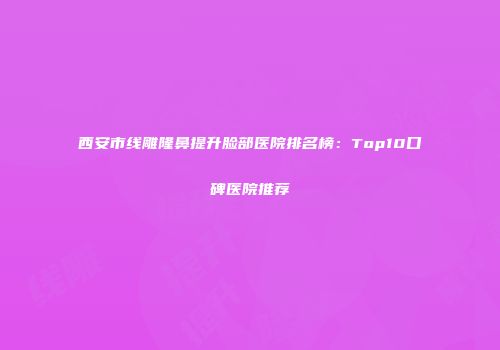 西安市线雕隆鼻提升脸部医院排名榜：Top10口碑医院推荐