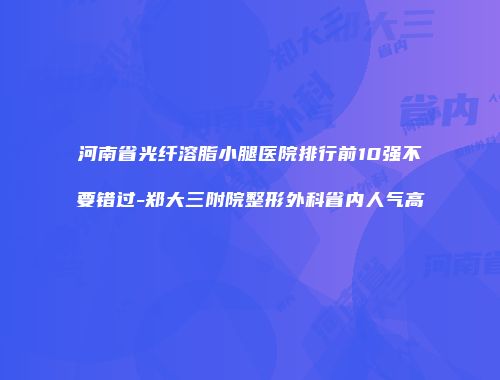 河南省光纤溶脂小腿医院排行前10强不要错过-郑大三附院整形外科省内人气高