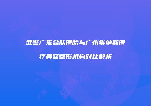 武警广东总队医院与广州维纳斯医疗美容整形机构对比解析