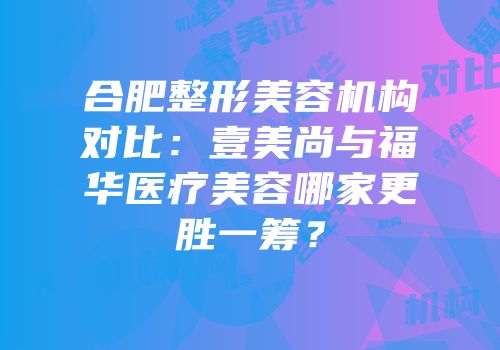 合肥整形美容机构对比：壹美尚与福华医疗美容哪家更胜一筹？
