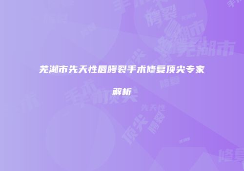 芜湖市先天性唇腭裂手术修复顶尖专家解析
