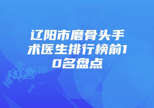 辽阳市磨骨头手术医生排行榜前10名盘点
