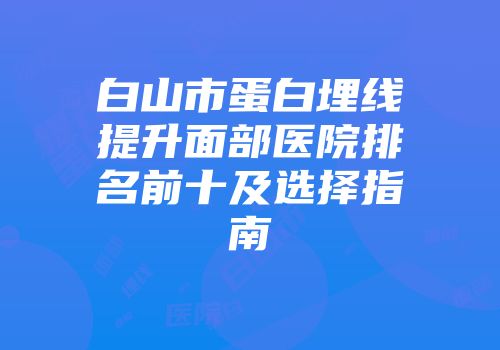 白山市蛋白埋线提升面部医院排名前十及选择指南
