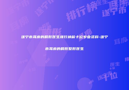 遂宁市耳廓的畸形医生排行榜前十位专业资料-遂宁市耳廓的畸形整形医生