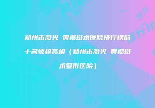 郑州市激光袪黄褐斑术医院排行榜前十名惊艳亮相（郑州市激光袪黄褐斑术整形医院）