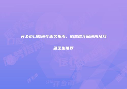 萍乡市口腔医疗服务指南：威兰德牙冠医院及知名医生推荐