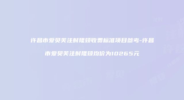许昌市爱贝芙注射隆颏收费标准项目参考-许昌市爱贝芙注射隆颏均价为10265元