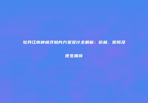 牡丹江市种植牙拍片方案设计全解析：价格、医院及医生推荐