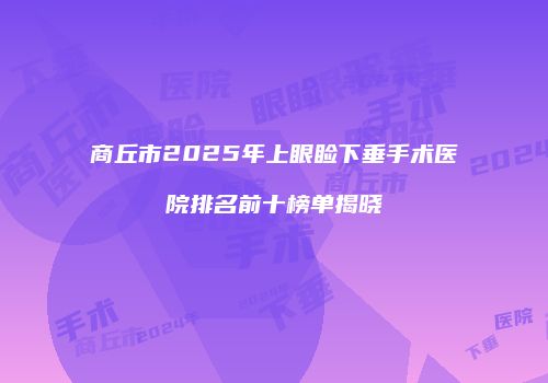 商丘市2025年上眼睑下垂手术医院排名前十榜单揭晓