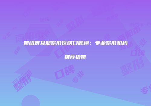 南阳市耳部整形医院口碑榜：专业整形机构推荐指南
