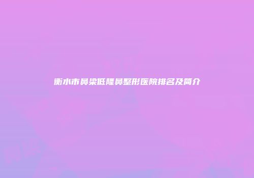 衡水市鼻梁低隆鼻整形医院排名及简介