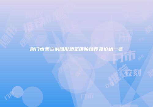 荆门市美立刻隐形矫正医院推荐及价格一览