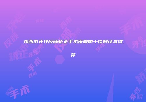 鸡西市牙性反颌矫正手术医院前十佳测评与推荐