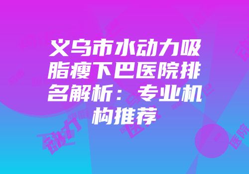 义乌市水动力吸脂瘦下巴医院排名解析：专业机构推荐