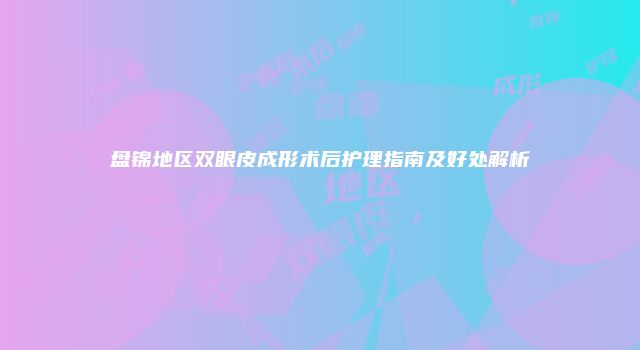 盘锦地区双眼皮成形术后护理指南及好处解析