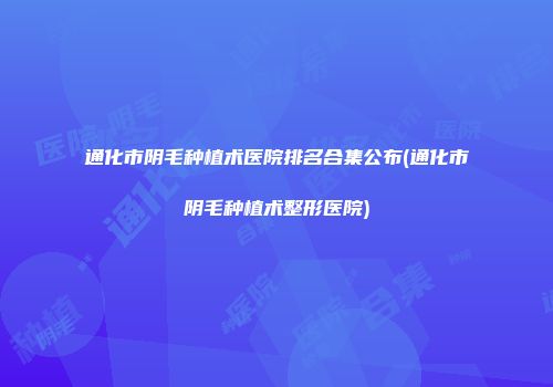 通化市阴毛种植术医院排名合集公布(通化市阴毛种植术整形医院)