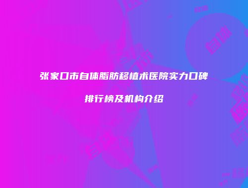 张家口市自体脂肪移植术医院实力口碑排行榜及机构介绍