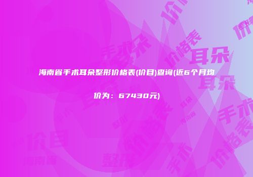 海南省手术耳朵整形价格表(价目)查询(近6个月均价为：67430元)