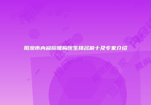 阳泉市内窥镜隆胸医生排名前十及专家介绍