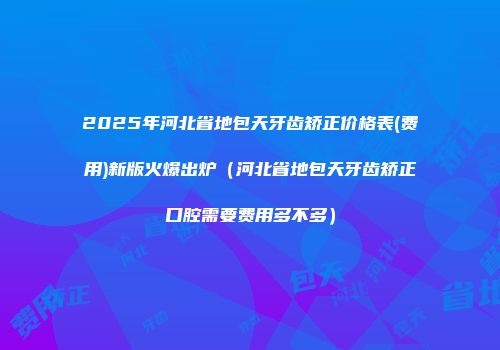 2025年河北省地包天牙齿矫正价格表(费用)新版火爆出炉（河北省地包天牙齿矫正口腔需要费用多不多）