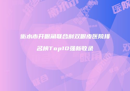 衡水市开眼角联合割双眼皮医院排名榜Top10强新收录