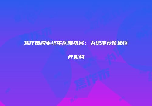 焦作市脱毛终生医院排名：为您推荐优质医疗机构